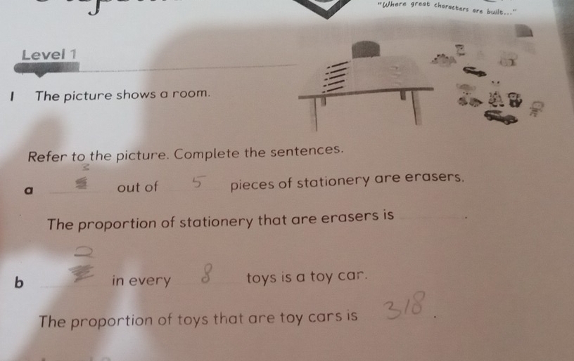 "Where great characters are built.. 
Level 1 
The picture shows a room. 
Refer to the picture. Complete the sentences. 
a 
out of _pieces of stationery are erasers. 
The proportion of stationery that are erasers is_ 
b _in every _toys is a toy car. 
The proportion of toys that are toy cars is