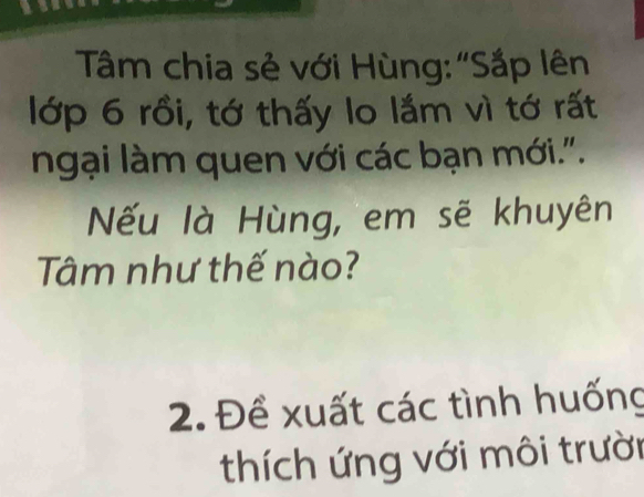 Tâm chia sẻ với Hùng: "Sắp lên 
lớp 6 rồi, tớ thấy lo lắm vì tớ rất 
ngại làm quen với các bạn mới.". 
Nếu là Hùng, em sẽ khuyên 
Tâm như thế nào? 
2. Đề xuất các tình huống 
thích ứng với môi trười