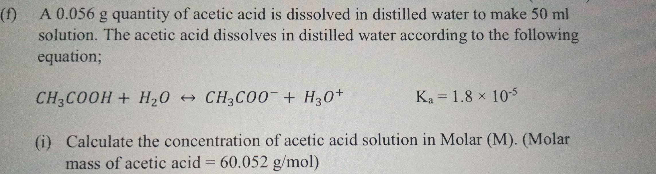 A 0.056 g quantity of acetic acid is dissolved in distilled water to make 50 ml
solution. The acetic acid dissolves in distilled water according to the following 
equation;
CH_3COOH+H_2Orightarrow CH_3COO^-+H_3O^+
K_a=1.8* 10^(-5)
(i) Calculate the concentration of acetic acid solution in Molar (M). (Molar 
mass of acetic acid =60.052g/mol)