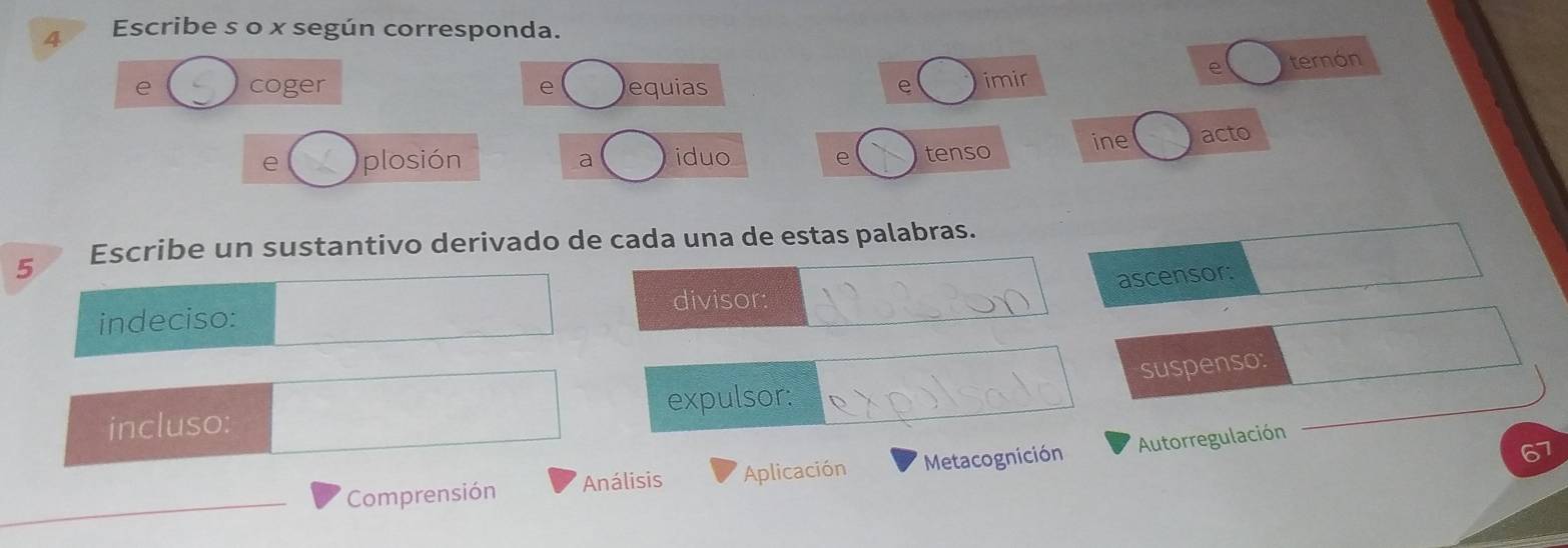 Escribe s o x según corresponda. 


5 Escribe un sustantivo derivado de cada una de estas palabras. 
ascensor: 
indeciso: divisor: 
suspenso: 
incluso: expulsor: 
o 
Comprensión Análisis Aplicación Metacognición Autorregulación