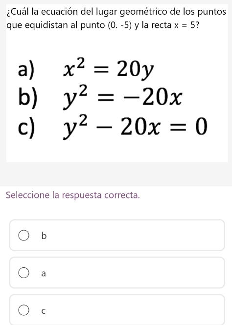 ¿Cuál la ecuación del lugar geométrico de los puntos
que equidistan al punto (0.-5) y la recta x=5 7
a) x^2=20y
b) y^2=-20x
c) y^2-20x=0
Seleccione la respuesta correcta.
b
a
C