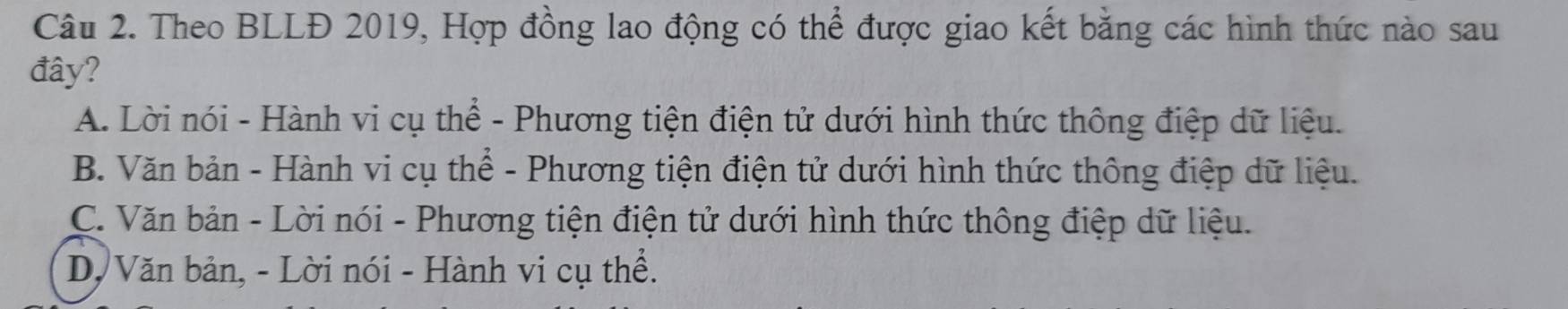 Theo BLLĐ 2019, Hợp đồng lao động có thể được giao kết bằng các hình thức nào sau
đây?
A. Lời nói - Hành vi cụ thể - Phương tiện điện tử dưới hình thức thông điệp dữ liệu.
B. Văn bản - Hành vi cụ thể - Phương tiện điện tử dưới hình thức thông điệp dữ liệu.
C. Văn bản - Lời nói - Phương tiện điện tử dưới hình thức thông điệp dữ liệu.
D, Văn bản, - Lời nói - Hành vi cụ thể.