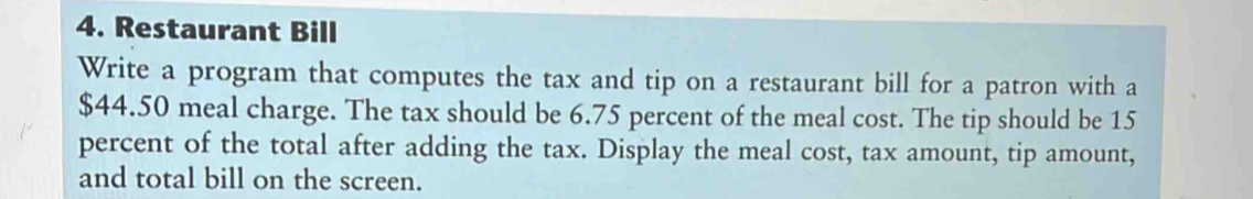 Restaurant Bill 
Write a program that computes the tax and tip on a restaurant bill for a patron with a
$44.50 meal charge. The tax should be 6.75 percent of the meal cost. The tip should be 15
percent of the total after adding the tax. Display the meal cost, tax amount, tip amount, 
and total bill on the screen.