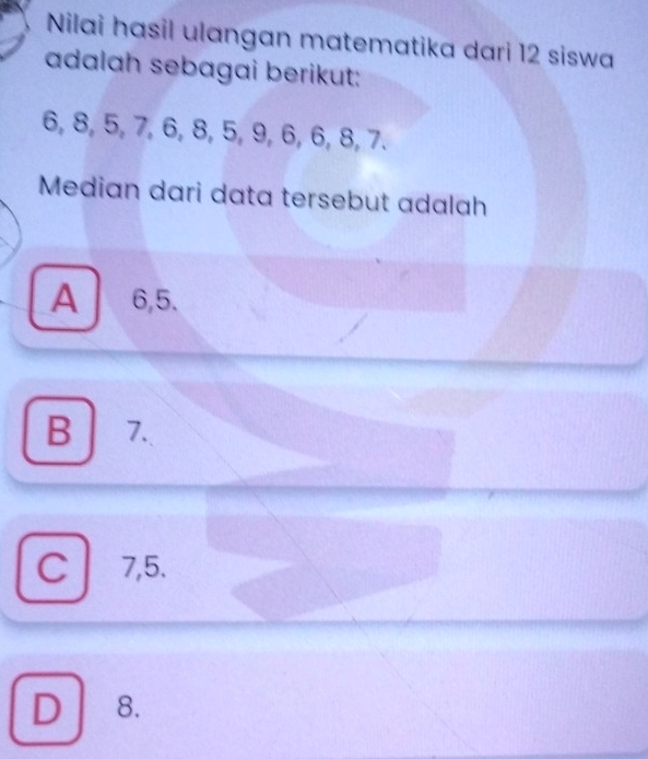 Nilai hasil ulangan matematika dari 12 siswa
adalah sebagai berikut:
6, 8, 5, 7, 6, 8, 5, 9, 6, 6, 8, 7.
Median dari data tersebut adalah
A 6, 5.
B 7.
C7, 5.
D 8.