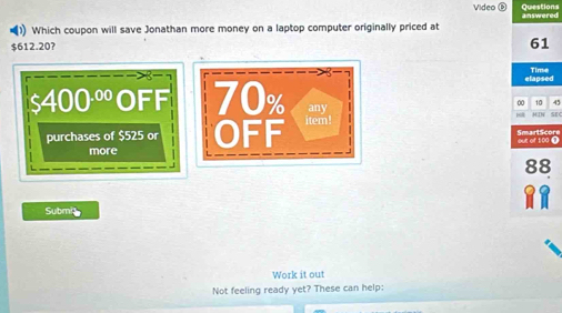 Video D Questions 
(1) Which coupon will save Jonathan more money on a laptop computer originally priced at answered
$612.20?
61
elapsed Time
00 10 45
$400^(.00) OFF 70% any M IN SEC 
purchases of $525 or OEF item! 
SmarlScore 
more out of 100 (
88
Submit 
Work it out 
Not feeling ready yet? These can help: