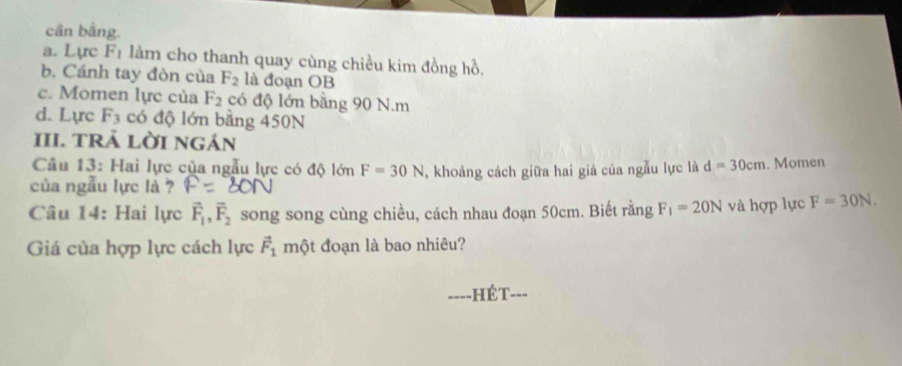 cân bằng. 
a. Lực F_1 làm cho thanh quay cùng chiều kim đồng hồ. 
b. Cánh tay đòn của F_2 là đoạn OB 
c. Momen lực của F_2 có độ lớn bằng 90 N.m 
d. Lực F_3 có độ lớn bằng 450N
III. TRẢ LờI ngán 
Câu 13: Hai lực của ngẫu lực có độ lớn F=30N
của ngẫu lực là ? , khoảng cách giữa hai giá của ngẫu lực là d=30cm. Momen 
Câu 14: Hai lực vector F_1, vector F_2 song song cùng chiều, cách nhau đoạn 50cm. Biết rằng F_1=20N và hợp lực F=30N. 
Giá của hợp lực cách lực vector F_1 một đoạn là bao nhiêu? 
====HÉT===