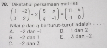 Diketahui persamaan matriks
beginpmatrix 1&-2 3&2endpmatrix +2beginpmatrix 5&p q&-1endpmatrix =beginpmatrix 11&4 -1&0endpmatrix. 
Nilai p dan q berturut-turut adalah . . . .
A. -2 dan -1 D. 1 dan 2
B. -2 dan 1 E. 3 dan -2
C. -2 dan 3