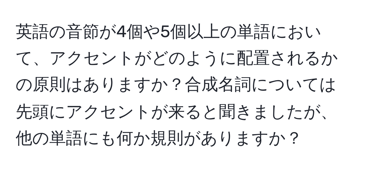 英語の音節が4個や5個以上の単語において、アクセントがどのように配置されるかの原則はありますか？合成名詞については先頭にアクセントが来ると聞きましたが、他の単語にも何か規則がありますか？