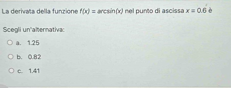 La derivata della funzione f(x)=arcsin (x) nel punto di ascissa x=0.6 è
Scegli un'alternativa:
a. 1.25
b. 0.82
c. 1.41