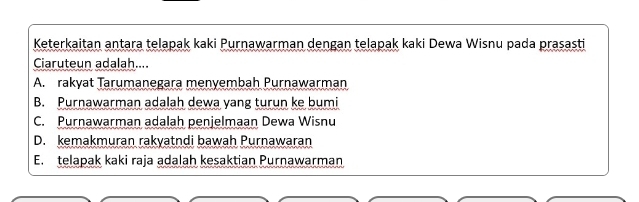 Keterkaitan antara telapak kaki Purnawarman dengan telapak kaki Dewa Wisnu pada prasasti
Caruteun adalah....
A. rakyat Tarumanegara menyembah Purnawarman
B. Purnawarman adalah dewa yang turun ke bumi
C. Purnawarman adalah penjelmaan Dewa Wisnu
D. kemakmuran rakyatndi bawah Purnawaran
E. telapak kaki raja adalah kesaktian Purnawarman