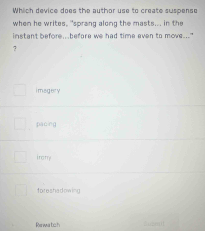 Which device does the author use to create suspense
when he writes, "sprang along the masts... in the
instant before...before we had time even to move..."
?
imagery
pacing
irony
foreshadowing
Rewatch Submit