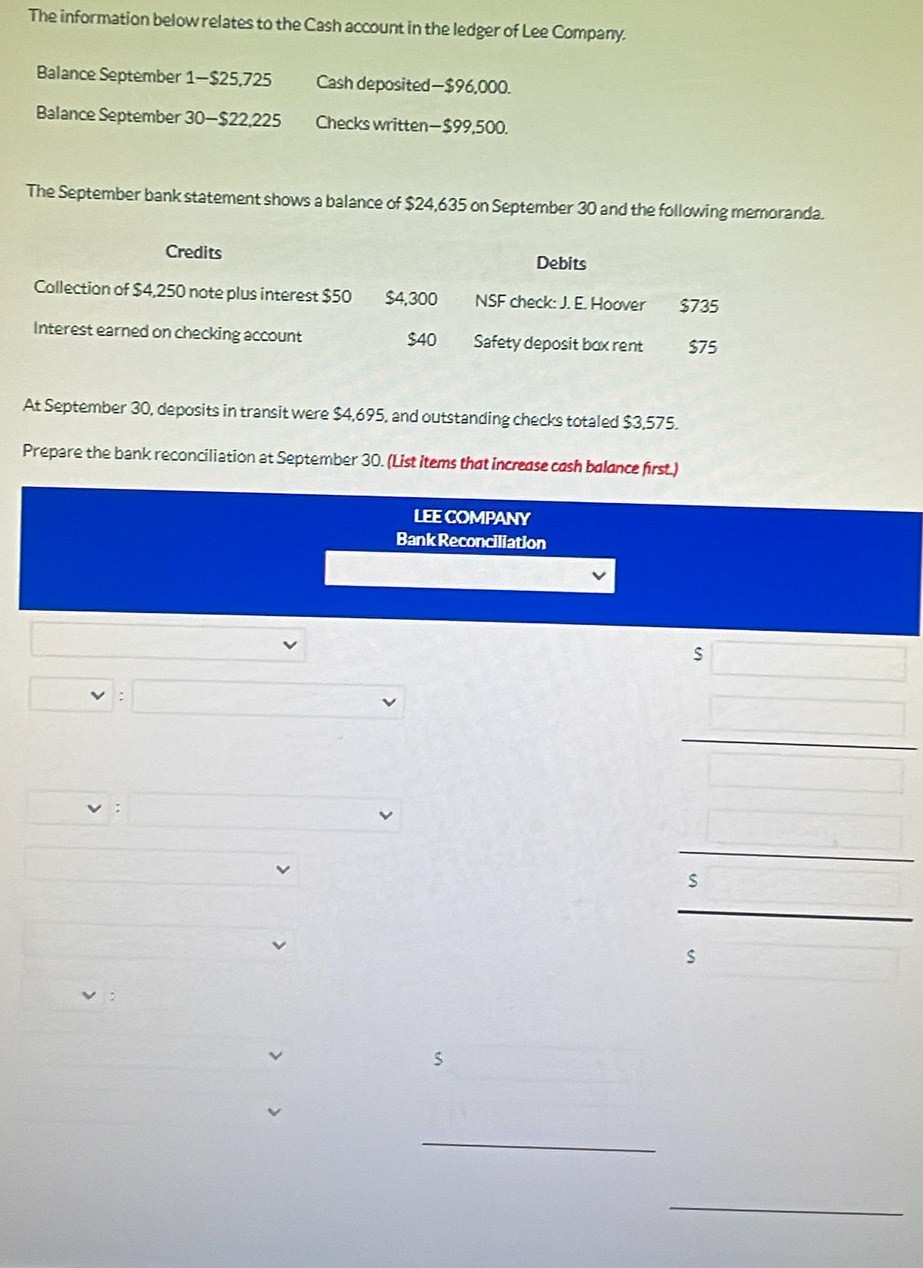 The information below relates to the Cash account in the ledger of Lee Company. 
Balance September 1 - $25,725 Cash deposited— $96,000. 
Balance September 30 — $22,225 Checks written— $99,500. 
The September bank statement shows a balance of $24,635 on September 30 and the following memoranda. 
Credits 
Debits 
Collection of $4,250 note plus interest $50 $4,300 NSF check: J. E. Hoover $735
Interest earned on checking account $40 Safety deposit box rent $75
At September 30, deposits in transit were $4,695, and outstanding checks totaled $3,575. 
Prepare the bank reconciliation at September 30. (List items that increase cash balance first.) 
LEE COMPANY 
Bank Reconciliation 
; 
s 
s 
_ 
_