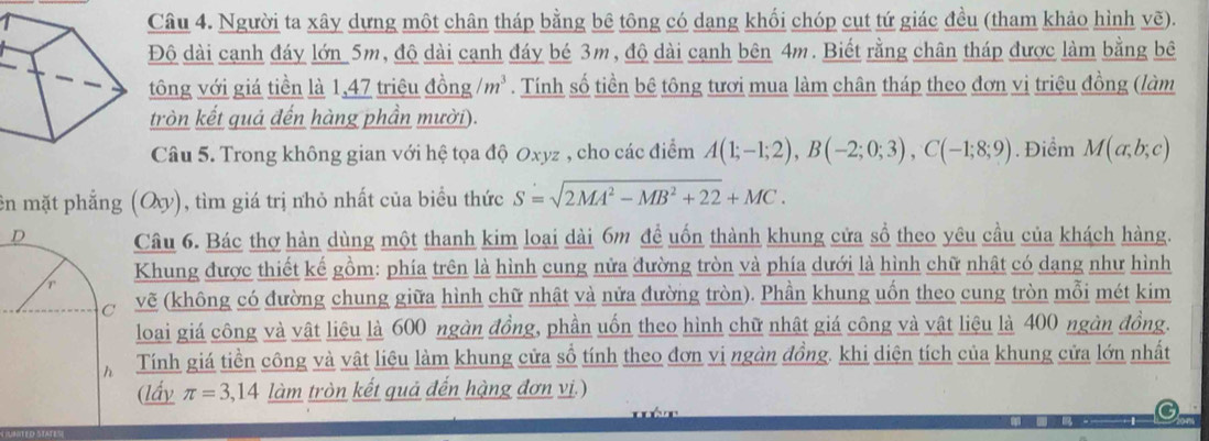 Người ta xây dựng một chân tháp bằng bê tông có dang khối chóp cụt tứ giác đều (tham khảo hình vẽ).
Độ dài cạnh đáy lớn 5m, độ dài cạnh đáy bé 3m, độ dài cạnh bên 4m. Biết rằng chân tháp được làm bằng bê
tông với giá tiền là 1,47 triệu đồng /m^3. Tính số tiền bê tông tươi mua làm chân tháp theo đơn vị triệu đồng (làm
tròn kết quả đến hàng phần mười).
Câu 5. Trong không gian với hệ tọa độ Oxyz , cho các điểm A(1;-1;2),B(-2;0;3),C(-1;8;9). Điểm M(a;b;c)
ên mặt phẳng (Oy), tìm giá trị nhỏ nhất của biểu thức S=sqrt(2MA^2-MB^2+22)+MC.
Câu 6. Bác thợ hàn dùng một thanh kim loai dài 6m để uốn thành khung cửa sổ theo yêu cầu của khách hàng.
Khung được thiết kế gồm: phía trên là hình cung nửa đường tròn và phía dưới là hình chữ nhật có dang như hình
vẽ (không có đường chung giữa hình chữ nhật và nửa đường tròn). Phần khung uốn theo cung tròn mỗi mét kim
loại giá công và vật liệu là 600 ngàn đồng, phần uốn theo hình chữ nhật giá công và vật liệu là 400 ngàn đồng.
Tính giá tiền công và vật liệu làm khung cửa sổ tính theo đơn vi ngàn đồng. khi diện tích của khung cửa lớn nhất
(lấy π =3,14 làm tròn kết quả đến hàng đơn vị.)
    
a