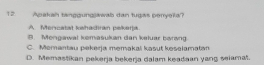 Apakah tanggungjawab dan tugas penyelia?
A. Mencatat kehadiran pekerja.
B. Mengawal kemasukan dan keluar barang.
C. Memantau pekerja memakai kasut keselamatan
D. Memastikan pekerja bekerja dalam keadaan yang selamat.