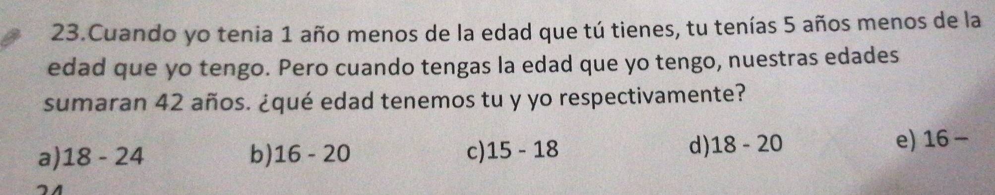 Cuando yo tenia 1 año menos de la edad que tú tienes, tu tenías 5 años menos de la
edad que yo tengo. Pero cuando tengas la edad que yo tengo, nuestras edades
sumaran 42 años. ¿qué edad tenemos tu y yo respectivamente?
a) 18-24 b) 16-20 c) 15-18
d) 18-20 e) 16-