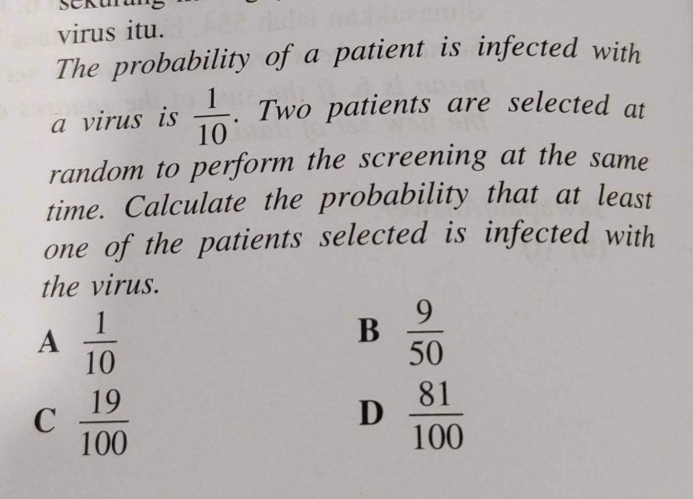 virus itu.
The probability of a patient is infected with
a virus is  1/10 . Two patients are selected at
random to perform the screening at the same
time. Calculate the probability that at least
one of the patients selected is infected with
the virus.
A  1/10 
B  9/50 
C  19/100 
D  81/100 