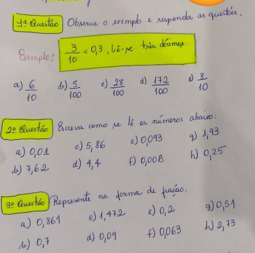 y_ a Questaol Obsewe o exempl e nexponda as questbes, 
Exemplos  3/10 =0.3 lere this deamop 
a)  6/10  (o)  5/100  e)  28/100  d)  172/100  e)  8/10 
20 Questao Bueva como he le as mimeros abaito: 
a) 0, 01 () 5, 86 () 0, 093
90 3, 93
(e) 4, 62 () 4, 4 () 0, 008 () 0, 25
3^(_ circ) Quotao Represente na douma de haiao. 
a) 0, 861 () 1, 442 () 0, a
8) 0. 51
() 0, 4 () 0, 063 () 2,+3
() 0, 09