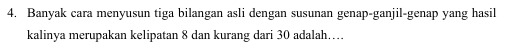 Banyak cara menyusun tiga bilangan asli dengan susunan genap-ganjil-genap yang hasil 
kalinya merupakan kelipatan 8 dan kurang dari 30 adalah…