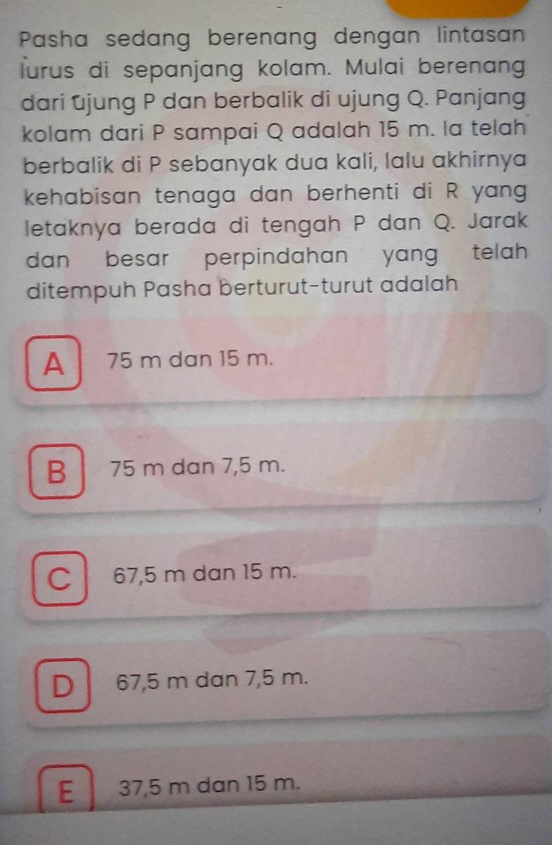 Pasha sedang berenang dengan lintasan
lurus di sepanjang kolam. Mulai berenang
dari ujung P dan berbalik di ujung Q. Panjang
kolam dari P sampai Q adalah 15 m. la telah
berbalik di P sebanyak dua kali, lalu akhirnya
kehabisan tenaga dan berhenti di R yang
letaknya berada di tengah P dan Q. Jarak
dan besar perpindahan yang telah 
ditempuh Pasha berturut-turut adalah
A 75 m dan 15 m.
B 75 m dan 7,5 m.
C l 67,5 m dan 15 m.
D 67,5 m dan 7,5 m.
E 37,5 m dan 15 m.