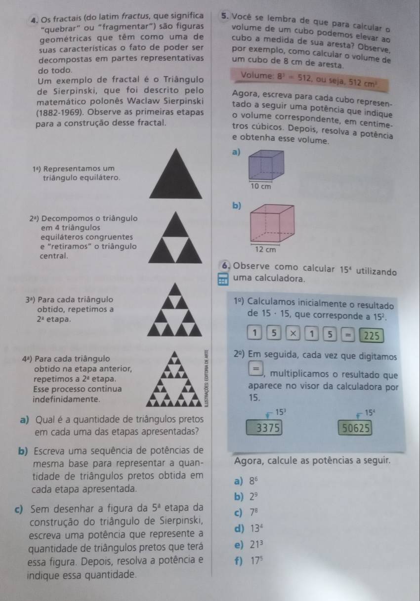 Os fractais (do latim fractus, que significa 5. Você se lembra de que para calcular o
“quebrar” ou “fragmentar”) são figuras volume de um cubo podemos elevar ao
geométricas que têm como uma de cubo a medida de sua aresta? Observe,
suas características o fato de poder ser por exemplo, como calcular o volume de
decompostas em partes representativas um cubo de 8 cm de aresta.
do todo.
Um exemplo de fractal é o Triângulo Volume: 8^3=512 , ou seja, 512cm^2
de Sierpinski, que foi descrito pelo Agora, escreva para cada cubo represen-
matemático polonês Waclaw Sierpinski
tado a seguir uma potência que indique
(1882-1969). Observe as primeiras etapas o volume correspondente, em centime-
para a construção desse fractal.
tros cúbicos. Depois, resolva a potência
e obtenha esse volume.
a)
1^4) Representamos um
triângulo equilátero.
b)
2^a) Decompomos o triângulo
em 4 triângulos
equiláteros congruentes
e “retiramos” o triângulo 
central.
6.Observe como calcular 15^4 utilizando
uma calculadora.
3°) Para cada triângulo
1^(_ circ)) Calculamos inicialmente o resultado
obtido, repetimos a de 15 · 15, que corresponde a 15^2.
2^a etapa.
1 5 × 1 5 = 225
4^a) Para cada triângulo
=
obtido na etapa anterior, , multiplicamos o resultado que
repetimos a 2^a etapa. aparece no visor da calculadora por
Esse processo continua
5 2^(_ circ)) Em seguida, cada vez que digitamos
indefinidamente. 15.
15^3
15^4
a) Qual é a quantidade de triângulos pretos
em cada uma das etapas apresentadas? 3375 50625
) Escreva uma sequência de potências de
mesma base para representar a quan-  Agora, calcule as potências a seguir.
tidade de triângulos pretos obtida em a) 8^6
cada etapa apresentada.
b) 2^9
c) Sem desenhar a figura da 5^(_ a) etapa da c) 7^8
construção do triângulo de Sierpinski,
escreva uma potência que represente a d) 13^4
quantidade de triângulos pretos que terá e) 21^3
essa figura. Depois, resolva a potência e f) 17^5
indique essa quantidade.