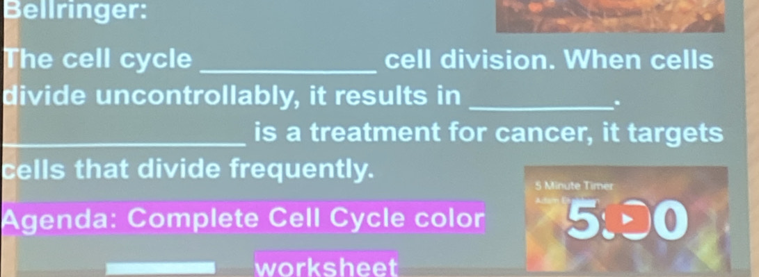 Bellringer: 
The cell cycle _cell division. When cells 
divide uncontrollably, it results in_ 
. 
_is a treatment for cancer, it targets 
cells that divide frequently.
5 Minute Timer 
Agenda: Complete Cell Cycle color 
5:00 
worksheet