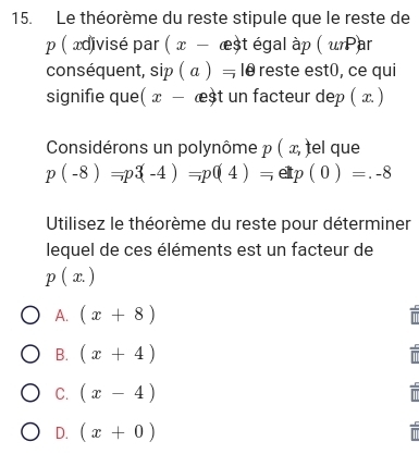 Le théorème du reste stipule que le reste de
p ( ædivisé par ( x - æst égal àp ( uPar
conséquent, s ip(a)=10 reste est0, ce qui
signifie que( x- æst un facteur dep ( x )
Considérons un polynôme p ( x, ) el que
p(-8)=p3(-4)=p(4)=etp(0)=.-8
Utilisez le théorème du reste pour déterminer
lequel de ces éléments est un facteur de
p(x.)
A. (x+8)
B. (x+4)
C. (x-4)
D. (x+0)