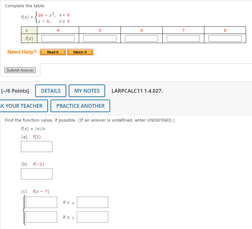 Complete the table.
f(x)=beginarrayl 36-x^2,x<6 x-6,x≥ 6endarray.
Need Help? Read It Watch It
Submit Answer
[-/6 Points] DETAILS MY NOTES LARPCALC11 1.4.027.
K YOUR TEACHER PRACTICE ANOTHER
Find the function value, if possible. (If an answer is undefined, enter UNDEFINED.)
f(x)=|x|/x
(a) f(2)
□ 
(b) f(-2)
□
(c) f(x-7)
□ if x
□ if x>□