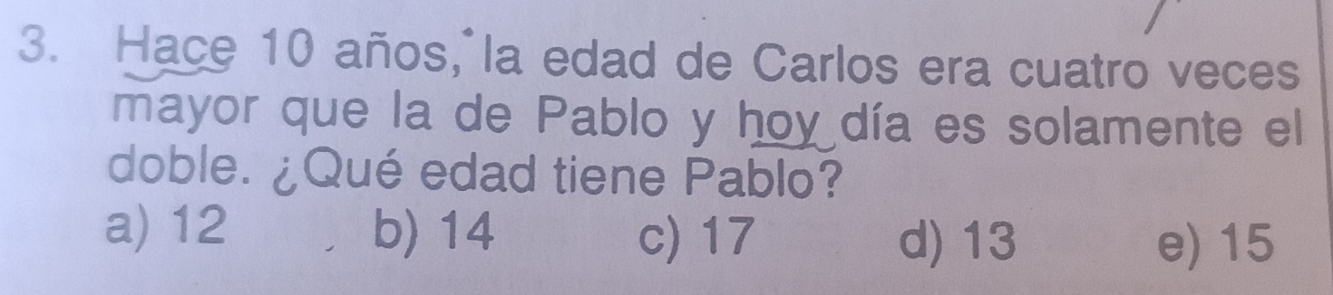 Hace 10 años, la edad de Carlos era cuatro veces
mayor que la de Pablo y hoy día es solamente el
doble. ¿Qué edad tiene Pablo?
a) 12 b) 14 c) 17 d) 13 e) 15