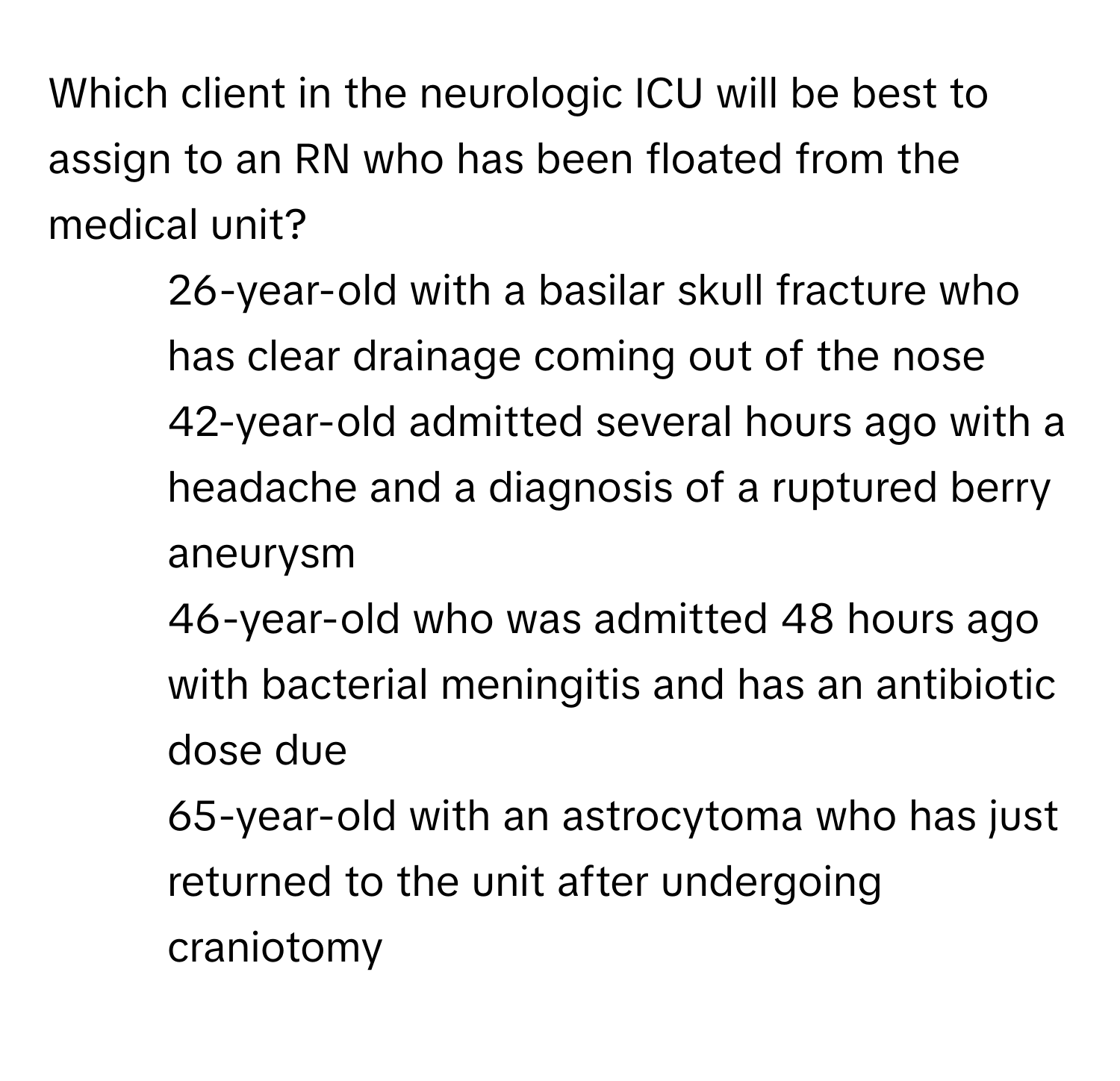 Which client in the neurologic ICU will be best to assign to an RN who has been floated from the medical unit?

1) 26-year-old with a basilar skull fracture who has clear drainage coming out of the nose 
2) 42-year-old admitted several hours ago with a headache and a diagnosis of a ruptured berry aneurysm 
3) 46-year-old who was admitted 48 hours ago with bacterial meningitis and has an antibiotic dose due 
4) 65-year-old with an astrocytoma who has just returned to the unit after undergoing craniotomy