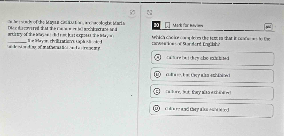 In her study of the Mayan civilization, archaeologist Maria 20 Mark for Review
Diaz discovered that the monumental architecture and
artistry of the Mayans did not just express the Mayan Which choice completes the text so that it conforms to the
_the Mayan civilization's sophisticated conventions of Standard English?
understanding of mathematics and astronomy.
a culture but they also exhibited
B) culture, but they also exhibited
culture, but; they also exhibited
culture and they also exhibited