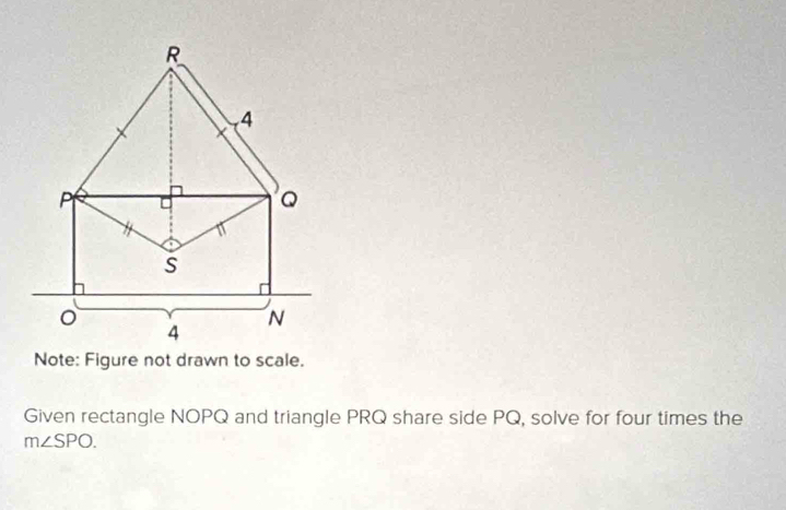 Note: Figure not drawn to scale. 
Given rectangle NOPQ and triangle PRQ share side PQ, solve for four times the
m∠ SPO.