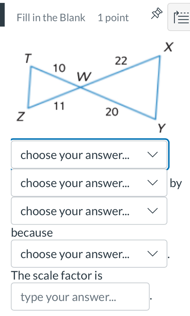 Fill in the Blank 1 point 
I 
choose your answer... 
choose your answer... by 
choose your answer... 
because 
choose your answer... 
The scale factor is 
type your answer...