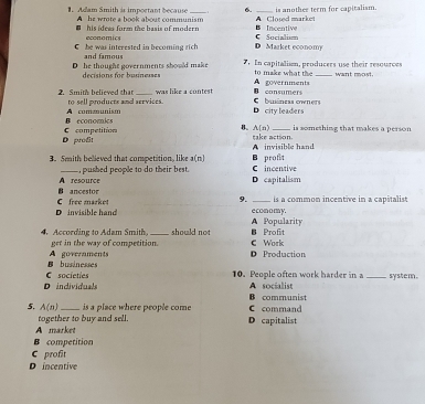 Adam Smith as important because A he wrote a book about communism A Closed marke is another term for capitalism.
his idesa form the basis of modern economics
B Inccntive C Sucialism
D Market economy
S he was intereated in becoming rich and famous
D he thought governments should make . In capitalism, producers use their resources want most.
decisions for busnesses A governments to make what the
D consumers
was like a contest buiáneas owners
2. Smith believed that to sell products and services. D city leaders
B economics com o
D prodit C competition
is something that makes a person
B. A[n) take action.
A invisible hand
3. 5mith believed that competition, like a(n) C incentive B profit
pushed people to do their best .
B ancestor A resource D capitalism
9.
D invisible han C free market e conomy. is a common incentive in a capitalist
A Popularity
4. According to Adam Smith get in the way of competition. should not C Work Profit
B businesses A goveraments D Production
D individuals C societies 10. People often work harder in a A socialist _system.
5. A(n) _ is a place where people come C command B communist
together to buy and sell.
A market D capitalist
B competition
C profit
D incentive