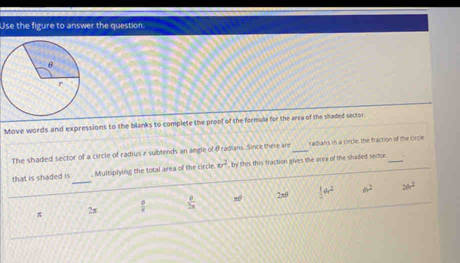 Use the figure to answer the question.
Move words and expressions to the blanks to complete the proof of the formula for the area of the shaded sector.
The shaded sector of a circle of radius r subtends an angle of θ radians. Since there are_ radians in a circle, the fraction of the circle
_
that is shaded is . Multiplying the total area of the circle. w^2 , by this this fraction gives the area of the shaded sector.
π 2π  0/π   frac 0frac 0 π θ 2π θ  1/2 θ r^2
6r^2 20r^2