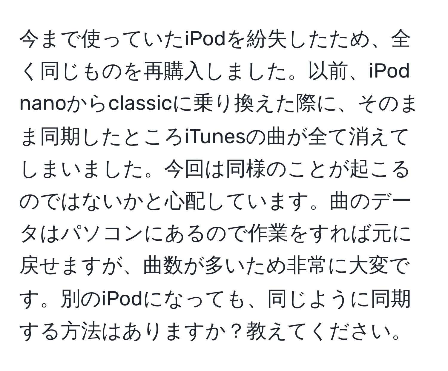 今まで使っていたiPodを紛失したため、全く同じものを再購入しました。以前、iPod nanoからclassicに乗り換えた際に、そのまま同期したところiTunesの曲が全て消えてしまいました。今回は同様のことが起こるのではないかと心配しています。曲のデータはパソコンにあるので作業をすれば元に戻せますが、曲数が多いため非常に大変です。別のiPodになっても、同じように同期する方法はありますか？教えてください。