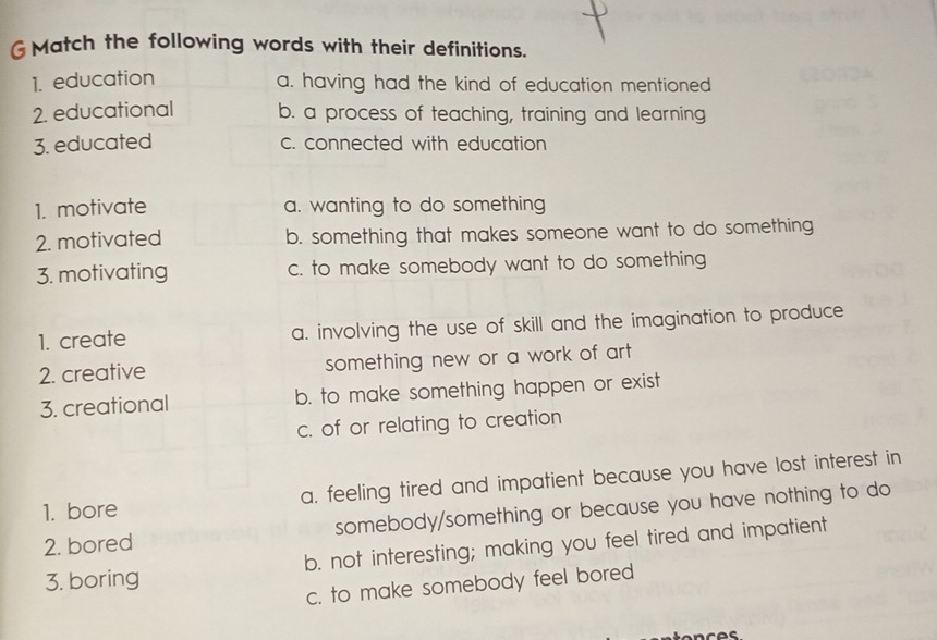 GMatch the following words with their definitions.
1. education a. having had the kind of education mentioned
2. educational b. a process of teaching, training and learning
3. educated c. connected with education
1. motivate a. wanting to do something
2. motivated b. something that makes someone want to do something
3. motivating c. to make somebody want to do something
1. create a. involving the use of skill and the imagination to produce
2. creative something new or a work of art 
3. creational b. to make something happen or exist
c. of or relating to creation
1. bore a. feeling tired and impatient because you have lost interest in
2. bored somebody/something or because you have nothing to do
3. boring b. not interesting; making you feel tired and impatient
c. to make somebody feel bored