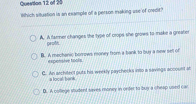 Which situation is an example of a person making use of credit?
A. A farmer changes the type of crops she grows to make a greater
profit.
B. A mechanic borrows money from a bank to buy a new set of
expensive tools.
C. An architect puts his weekly paychecks into a savings account at
a local bank.
D. A college student saves money in order to buy a cheap used car.