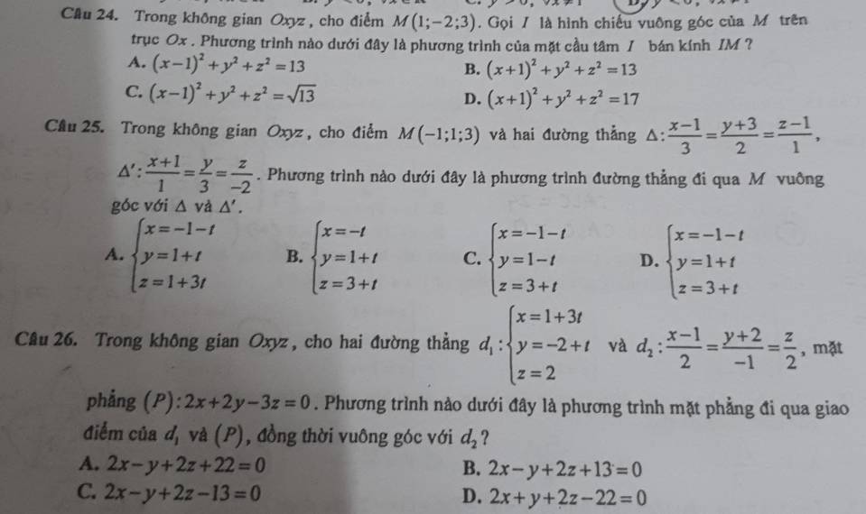 Cầu 24. Trong không gian Oxyz , cho điểm M(1;-2;3). Gọi / là hình chiếu vuỡng góc của M trên
trục Ox . Phương trình nào dưới đây là phương trình của mặt cầu tâm / bán kính IM ?
A. (x-1)^2+y^2+z^2=13 B. (x+1)^2+y^2+z^2=13
C. (x-1)^2+y^2+z^2=sqrt(13)
D. (x+1)^2+y^2+z^2=17
Cầu 25. Trong không gian Oxyz , cho điểm M(-1;1;3) và hai đường thẳng △ : : (x-1)/3 = (y+3)/2 = (z-1)/1 ,
△ ': (x+1)/1 = y/3 = z/-2 . Phương trình nào dưới đây là phương trình đường thẳng đi qua M vuông
góc với △ vd△ '.
A. beginarrayl x=-1-t y=1+t z=1+3tendarray. B. beginarrayl x=-t y=1+t z=3+tendarray. C. beginarrayl x=-1-t y=1-t z=3+tendarray. D. beginarrayl x=-1-t y=1+t z=3+tendarray.
Câu 26. Trong không gian Oxyz, cho hai đường thẳng d_1:beginarrayl x=1+3t y=-2+t z=2endarray. và d_2: (x-1)/2 = (y+2)/-1 = z/2  , mặt
phẳng (P): 2x+2y-3z=0. Phương trình nào dưới đây là phương trình mặt phẳng đi qua giao
điểm của d, và (P), đồng thời vuông góc với d_2 ?
A. 2x-y+2z+22=0 B. 2x-y+2z+13=0
C. 2x-y+2z-13=0 D. 2x+y+2z-22=0