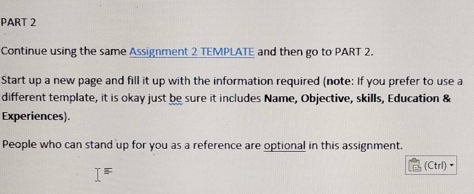 Continue using the same Assignment 2 TEMPLATE and then go to PART 2. 
Start up a new page and fill it up with the information required (note: If you prefer to use a 
different template, it is okay just be sure it includes Name, Objective, skills, Education & 
Experiences). 
People who can stand up for you as a reference are optional in this assignment. 
(Ctrl) `