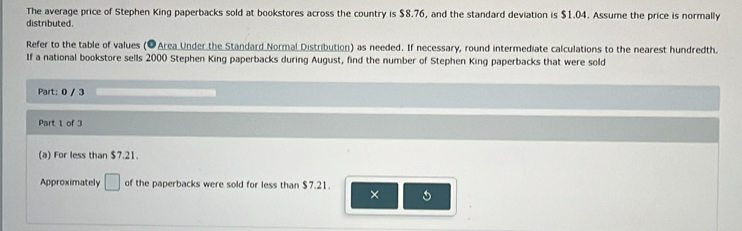 The average price of Stephen King paperbacks sold at bookstores across the country is $8.76, and the standard deviation is $1.04. Assume the price is normally 
distributed. 
Refer to the table of values (●Area Under the Standard Normal Distribution) as needed. If necessary, round intermediate calculations to the nearest hundredth. 
If a national bookstore sells 2000 Stephen King paperbacks during August, find the number of Stephen King paperbacks that were sold 
Part: 0 / 3 
Part 1 of 3 
(a) For less than $7.21. 
Approximately □ of the paperbacks were sold for less than $7.21. 
×