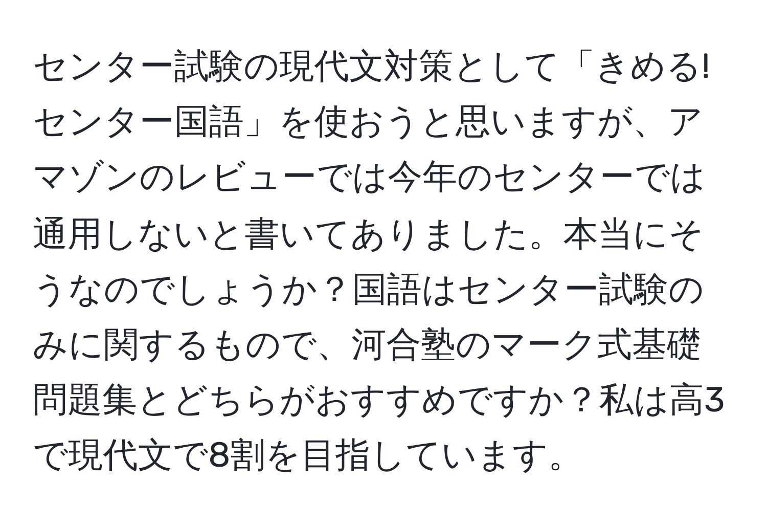 センター試験の現代文対策として「きめる!センター国語」を使おうと思いますが、アマゾンのレビューでは今年のセンターでは通用しないと書いてありました。本当にそうなのでしょうか？国語はセンター試験のみに関するもので、河合塾のマーク式基礎問題集とどちらがおすすめですか？私は高3で現代文で8割を目指しています。