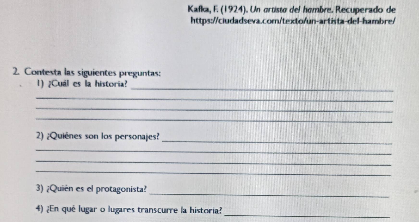 Kafka, F. (1924). Un artista del hambre. Recuperado de 
https://ciudadseva.com/texto/un-artista-del-hambre/ 
2. Contesta las siguientes preguntas: 
_ 
1) ¿Cuál es la historia? 
_ 
_ 
_ 
2) ¿Quiénes son los personajes?_ 
_ 
_ 
_ 
_ 
3) ¿Quién es el protagonista? 
_ 
4) ¿En qué lugar o lugares transcurre la historia?