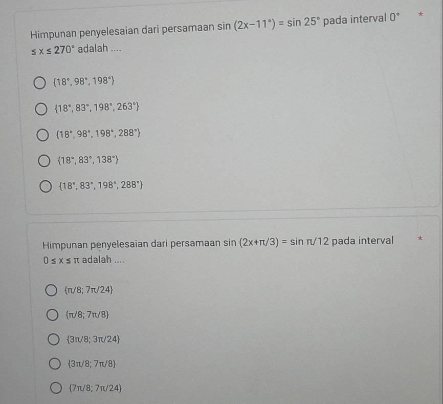 Himpunan penyelesaian dari persamaan sin (2x-11°)=sin 25° pada interval 0° *
≤ x≤ 270° adalah ....
 18°,98°,198°
 18°,83°,198°,263°
 18°,98°,198°,288°
 18°,83°,138°
 18°,83°,198°,288°
Himpunan penyelesaian dari persamaan sin (2x+π /3)=sin π /12 pada interval *
0≤ x≤ π adalah ....
 π /8;7π /24
 π /8;7π /8
 3π /8;3π /24
 3π /8;7π /8
 7π /8;7π /24