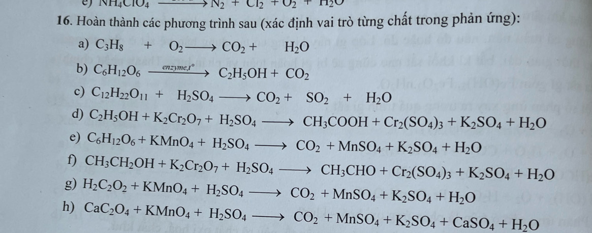 NH_4ClO_4to N_2+Cl_2+O_2+H_2O
16. Hoàn thành các phương trình sau (xác định vai trò từng chất trong phản ứng):
a) C_3H_8+O_2to CO_2+H_2O
b) C_6H_12O_6xrightarrow enzyme,t°C_2H_5OH+CO_2
c) C_12H_22O_11+H_2SO_4to CO_2+SO_2+H_2O
d) C_2H_5OH+K_2Cr_2O_7+H_2SO_4to CH_3COOH+Cr_2(SO_4)_3+K_2SO_4+H_2O
e) C_6H_12O_6+KMnO_4+H_2SO_4to CO_2+MnSO_4+K_2SO_4+H_2O
f) CH_3CH_2OH+K_2Cr_2O_7+H_2SO_4to CH_3CHO+Cr_2(SO_4)_3+K_2SO_4+H_2O
g) H_2C_2O_2+KMnO_4+H_2SO_4to CO_2+MnSO_4+K_2SO_4+H_2O
h) CaC_2O_4+KMnO_4+H_2SO_4to CO_2+MnSO_4+K_2SO_4+CaSO_4+H_2O