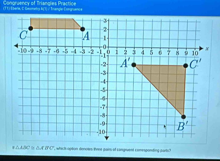 Congruency of Triangles Practice
(T1) Eberle, C Geometry A(1) / Triangle Congruence
△ ABC≌ △ A'B'C' , which option denotes three pairs of congruent corresponding parts?