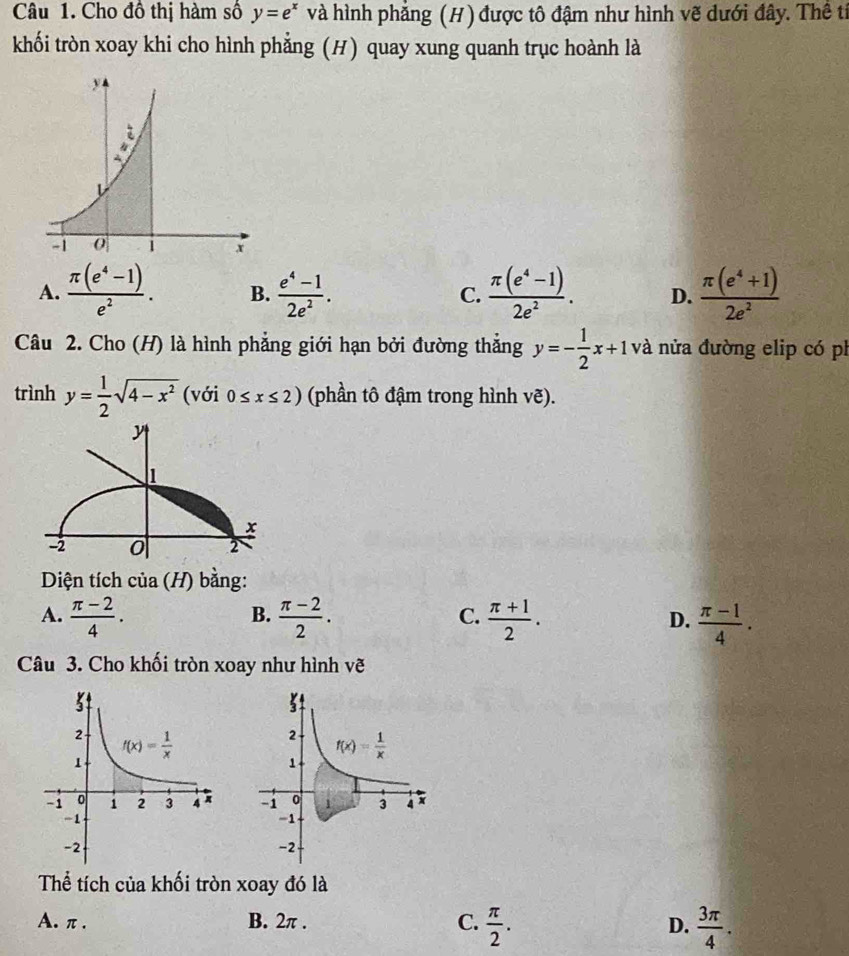 Cho đồ thị hàm số y=e^x và hình phẳng (H) được tô đậm như hình vẽ dưới đây. Thể tỉ
khối tròn xoay khi cho hình phẳng (H) quay xung quanh trục hoành là
A.  (π (e^4-1))/e^2 . B.  (e^4-1)/2e^2 .  (π (e^4-1))/2e^2 . D.  (π (e^4+1))/2e^2 
C.
Câu 2. Cho (H) là hình phẳng giới hạn bởi đường thẳng y=- 1/2 x+1 và nửa đường elip có ph
trình y= 1/2 sqrt(4-x^2) (với 0≤ x≤ 2) (phần tô đậm trong hình vẽ).
Diện tích của (H) bằng:
B.
C.
A.  (π -2)/4 .  (π -2)/2 .  (π +1)/2 .  (π -1)/4 .
D.
Câu 3. Cho khối tròn xoay như hình vẽ
 
Thể tích của khối tròn xoay đó là
A. π . B. 2π . C.  π /2 .  3π /4 .
D.