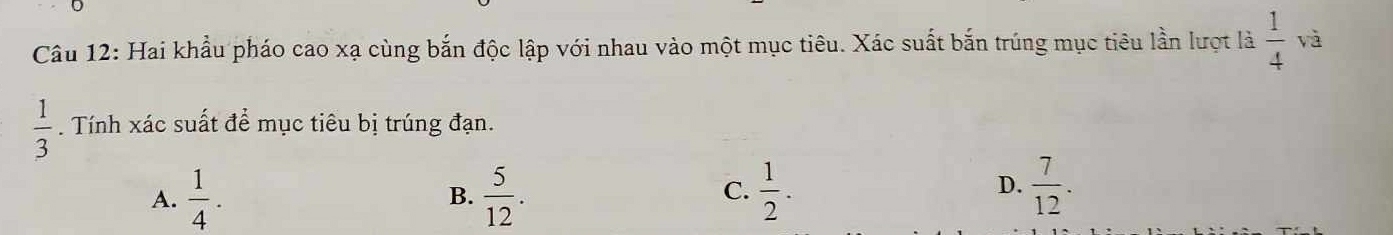 Hai khẩu pháo cao xạ cùng bắn độc lập với nhau vào một mục tiêu. Xác suất bắn trúng mục tiêu lần lượt là  1/4  và
 1/3 . Tính xác suất để mục tiêu bị trúng đạn.
D.
A.  1/4 .  5/12 .  1/2 .  7/12 . 
B.
C.