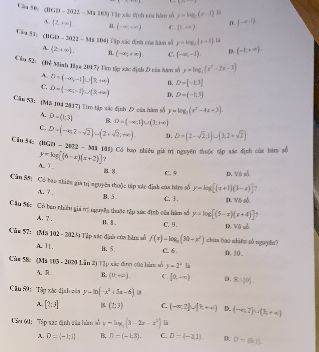 1
Câu 50: (BGD-2022-Ma103) Tập xác định của hàm số y=log _2(x-1) là
A. (2;+∈fty ). (-∈fty ,1)
B. (-∈fty ,+∈fty ). C. (1,+∈fty )
D.
Câu 51: (BGD-2022-Ma104) Tập xác định của hàm số y=log _2(x+1) là
A. (2;+∈fty ). (-1,+∈fty ).
B. (-∈fty ,+∈fty ). C. (-∈fty ,-1). D.
Câu 52:( De Minh Họa 2017) Tìm tập xác định D của hàm số y=log _2(x^2-2x-3)
A. D=(-∈fty ;-1]∪ [3;+∈fty )
B. D=[-1;3]
C. D=(-∈fty ;-1)∪ (3;+∈fty )
D. D=(-1;3)
Câu 53: (Mã 104 2017) Tìm tập xác định D của hàm số y=log _3(x^2-4x+3).
A. D=(1;3) B. D=(-∈fty ;1)∪ (3;+∈fty )
C. D=(-∈fty ;2-sqrt(2))∪ (2+sqrt(2);+∈fty ). D. D=(2-sqrt(2);1)∪ (3;2+sqrt(2))
Câu 54: (BGD-2022-Ma1 (01) Có bao nhiêu giá trị nguyên thuộc tập xác định của hàm số
y=log [(6-x)(x+2)] ?
A. 7 . B. 8 .
C. 9. D. Vô số
Câu 55: Có bao nhiêu giá trị nguyên thuộc tập xác định của hàm số y=log [(x+1)(3-x)] ?
A. 7 . B. 5 .
C. 3. D. Vô số.
Câu 56: Có bao nhiêu giá trị nguyên thuộc tập xác định của hàm số y=log [(5-x)(x+4)] ?
A. 7 . B. 8.
C. 9. D. Vô số.
Câu 57: (Mã 102 - 2023) Tập xác định của hàm số f(x)=log _5(30-x^2) chứa bao nhiêu số nguyên?
A. 11. B. 5. C. 6.
D. 10 
Câu 58: (Mã 103 - 2020 Lần 2) Tập xác định của hàm số y=2^x là
A. R .
B. (0;+∈fty ). C. [0,+∈fty ). D. R) 0 .
Câu 59: Tập xác định của y=ln (-x^2+5x-6) là
A. [2;3] B. (2;3) C. (-∈fty ,2]∪ [3,+∈fty ) D. (-∈fty ,2)∪ (3,+∈fty )
Câu 60: Tập xác định của hàm số y=log _2(3-2x-x^2) là
A. D=(-1;1). B. D=(-1;3). C. D=(-3;1). D. D=(0,1).
