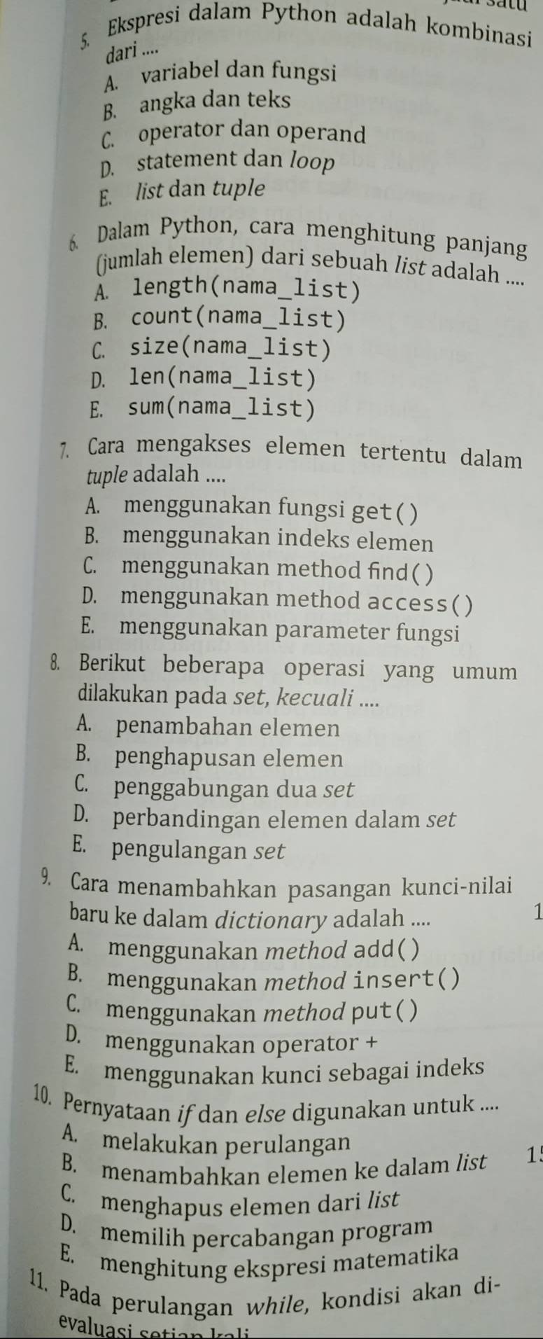 Ekspresi dalam Python adalah kombinasi
dari ....
A. variabel dan fungsi
B. angka dan teks
C. operator dan operand
D. statement dan loop
E. list dan tuple
6. Dalam Python, cara menghitung panjang
(jumlah elemen) dari sebuah list adalah ....
À. length(nama_list)
B. count(nama_list)
C. size(nama_list)
D. len(nama_list)
E. sum(nama_list)
7. Cara mengakses elemen tertentu dalam
tuple adalah ....
A. menggunakan fungsi get ( )
B. menggunakan indeks elemen
C. menggunakan method find( )
D. menggunakan method access( )
E. menggunakan parameter fungsi
8. Berikut beberapa operasi yang umum
dilakukan pada set, kecuali ....
A. penambahan elemen
B. penghapusan elemen
C. penggabungan dua set
D. perbandingan elemen dalam set
E. pengulangan set
9. Cara menambahkan pasangan kunci-nilai
baru ke dalam dictionary adalah ....
1
A. menggunakan method add( )
B. menggunakan method insert()
C. menggunakan method put ( )
D. menggunakan operator +
E. menggunakan kunci sebagai indeks
10. Pernyataan if dan else digunakan untuk ....
A. melakukan perulangan
B. menambahkan elemen ke dalam list 1'
C. menghapus elemen dari list
D. memilih percabangan program
E. menghitung ekspresi matematika
11. Pada perulangan while, kondisi akan di-
evaluasi setian kai