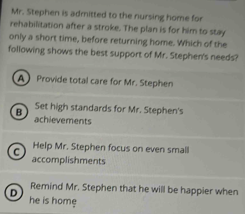 Mr. Stephen is admitted to the nursing home for
rehabilitation after a stroke. The plan is for him to stay
only a short time, before returning home. Which of the
following shows the best support of Mr. Stephen's needs?
A Provide total care for Mr. Stephen
B
Set high standards for Mr. Stephen's
achievements
C
Help Mr. Stephen focus on even small
accomplishments
Remind Mr. Stephen that he will be happier when
D
he is home